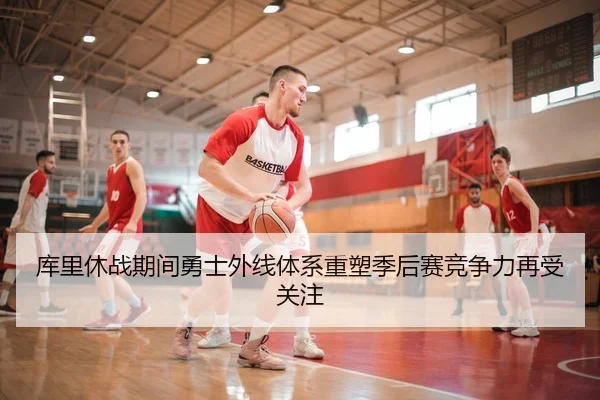 库里休战期间勇士外线体系重塑季后赛竞争力再受关注