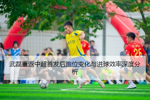 武磊重返中超首发后跑位变化与进球效率深度分析