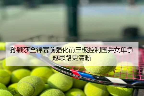 孙颖莎全锦赛前强化前三板控制国乒女单争冠思路更清晰
