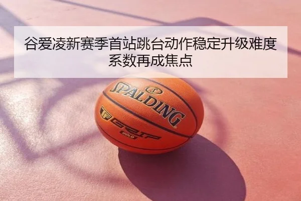谷爱凌新赛季首站跳台动作稳定升级难度系数再成焦点
