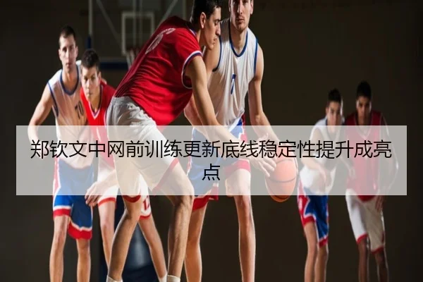 郑钦文中网前训练更新底线稳定性提升成亮点